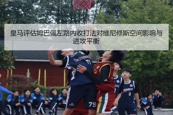 皇马评估姆巴佩左路内收打法对维尼修斯空间影响与进攻平衡