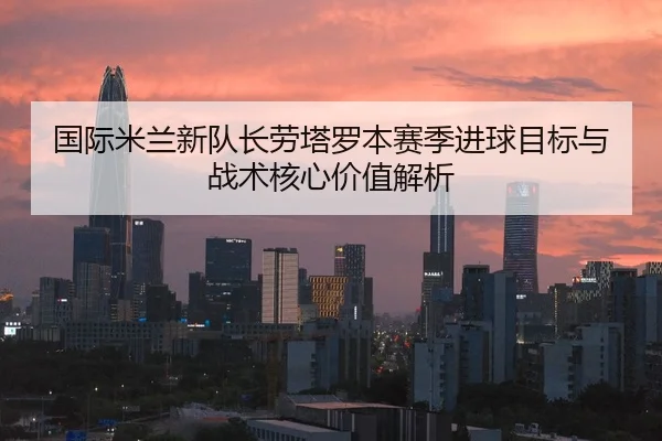 国际米兰新队长劳塔罗本赛季进球目标与战术核心价值解析